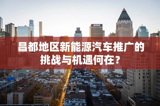 昌都地区新能源汽车推广的挑战与机遇何在？