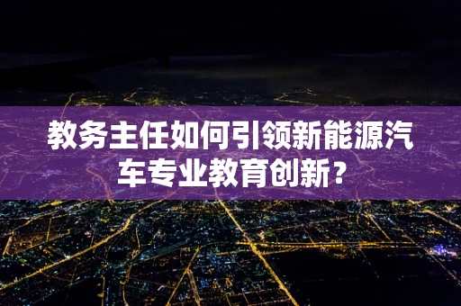 教务主任如何引领新能源汽车专业教育创新？