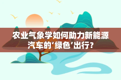 农业气象学如何助力新能源汽车的‘绿色’出行？