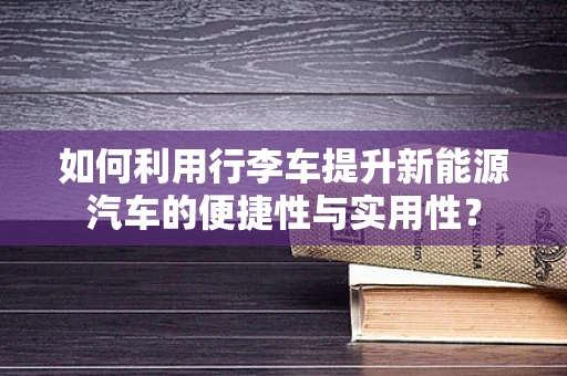 如何利用行李车提升新能源汽车的便捷性与实用性？