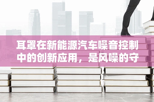 耳罩在新能源汽车噪音控制中的创新应用，是风噪的守护者还是舒适性的新挑战？