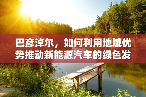 巴彦淖尔，如何利用地域优势推动新能源汽车的绿色发展？