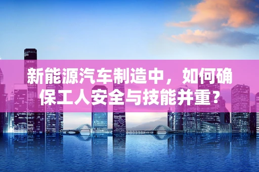 新能源汽车制造中，如何确保工人安全与技能并重？