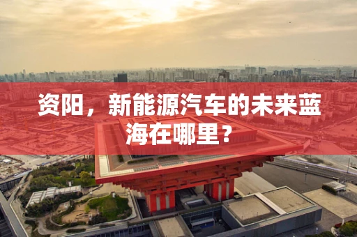 资阳，新能源汽车的未来蓝海在哪里？
