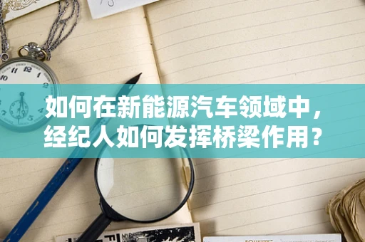如何在新能源汽车领域中，经纪人如何发挥桥梁作用？