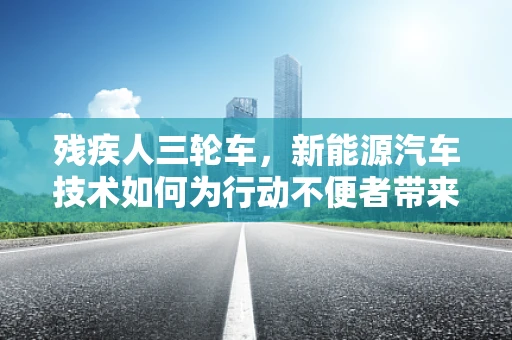残疾人三轮车，新能源汽车技术如何为行动不便者带来新‘驶’界？