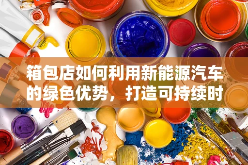 箱包店如何利用新能源汽车的绿色优势，打造可持续时尚？