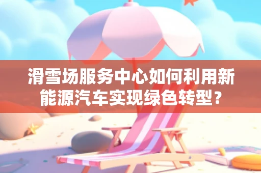 滑雪场服务中心如何利用新能源汽车实现绿色转型？