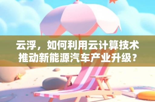 云浮，如何利用云计算技术推动新能源汽车产业升级？