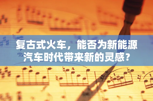 复古式火车，能否为新能源汽车时代带来新的灵感？