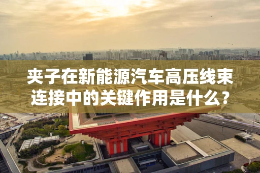 夹子在新能源汽车高压线束连接中的关键作用是什么？