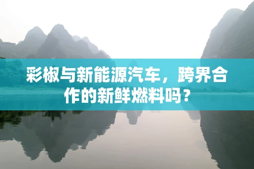 彩椒与新能源汽车，跨界合作的新鲜燃料吗？