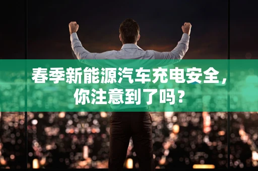 春季新能源汽车充电安全，你注意到了吗？