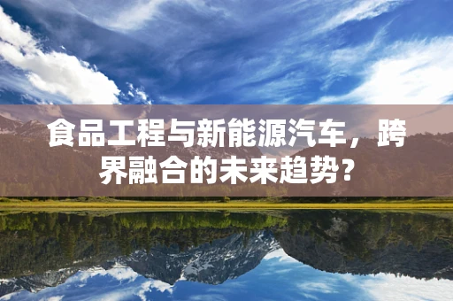 食品工程与新能源汽车，跨界融合的未来趋势？