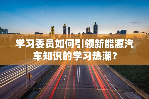 学习委员如何引领新能源汽车知识的学习热潮？
