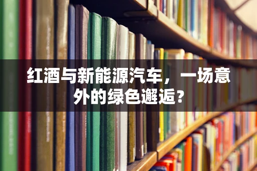 红酒与新能源汽车，一场意外的绿色邂逅？