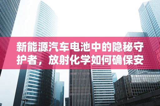 新能源汽车电池中的隐秘守护者，放射化学如何确保安全？