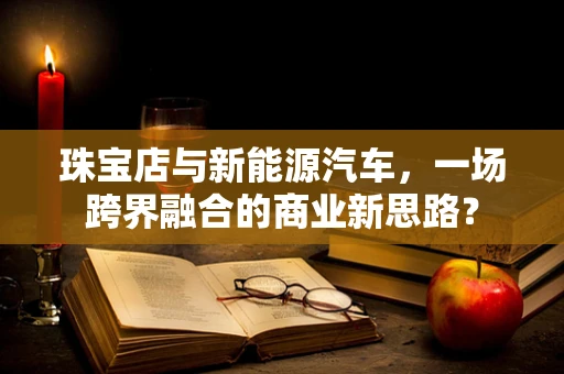 珠宝店与新能源汽车，一场跨界融合的商业新思路？