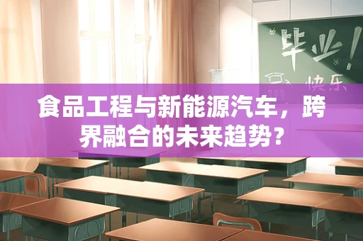 食品工程与新能源汽车，跨界融合的未来趋势？