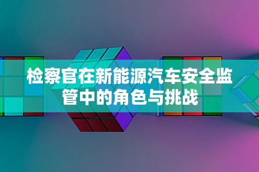 检察官在新能源汽车安全监管中的角色与挑战