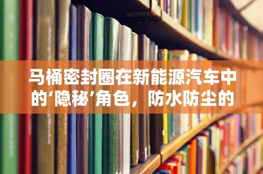 马桶密封圈在新能源汽车中的‘隐秘’角色，防水防尘的绿色创新应用？