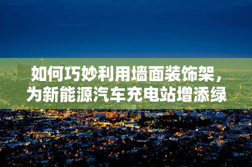 如何巧妙利用墙面装饰架，为新能源汽车充电站增添绿色与艺术气息？