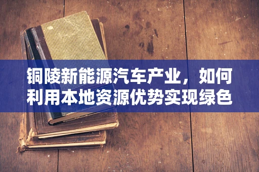 铜陵新能源汽车产业，如何利用本地资源优势实现绿色发展？