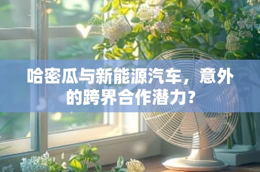 哈密瓜与新能源汽车，意外的跨界合作潜力？