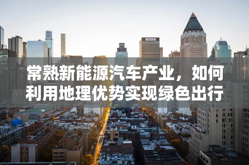 常熟新能源汽车产业，如何利用地理优势实现绿色出行新飞跃？