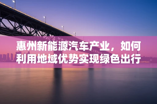 惠州新能源汽车产业，如何利用地域优势实现绿色出行新飞跃？