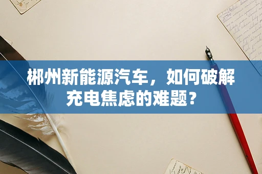 郴州新能源汽车，如何破解充电焦虑的难题？