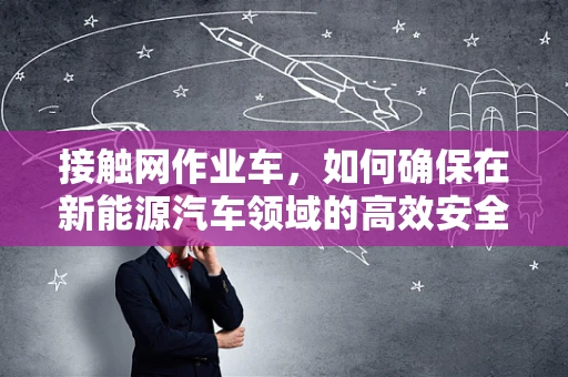接触网作业车，如何确保在新能源汽车领域的高效安全作业？