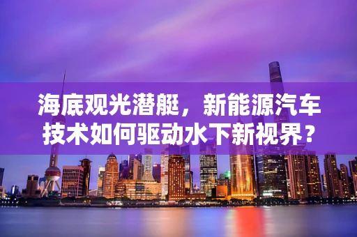 海底观光潜艇，新能源汽车技术如何驱动水下新视界？