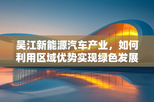 吴江新能源汽车产业，如何利用区域优势实现绿色发展新飞跃？