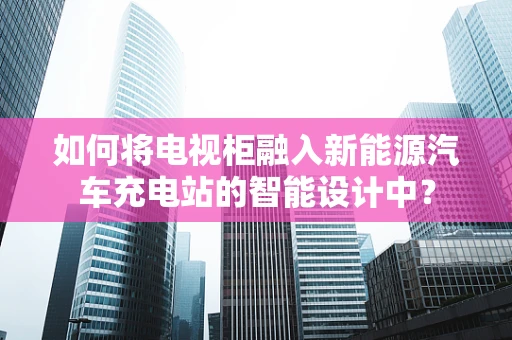 如何将电视柜融入新能源汽车充电站的智能设计中？
