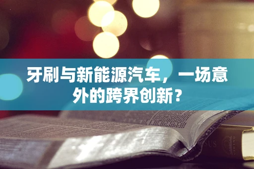 牙刷与新能源汽车，一场意外的跨界创新？