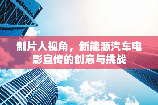 制片人视角，新能源汽车电影宣传的创意与挑战