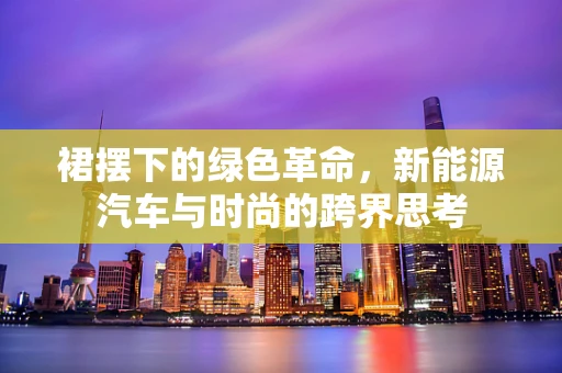 裙摆下的绿色革命，新能源汽车与时尚的跨界思考