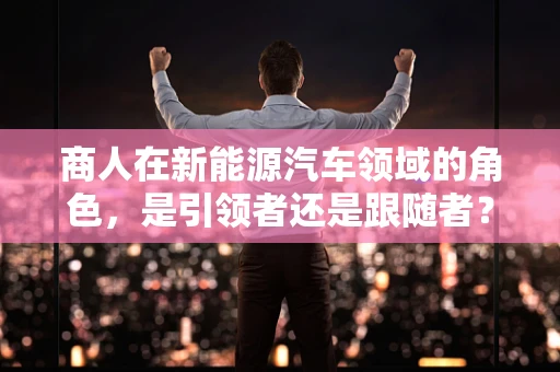 商人在新能源汽车领域的角色，是引领者还是跟随者？