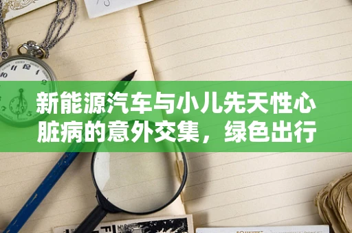 新能源汽车与小儿先天性心脏病的意外交集，绿色出行背后的健康隐忧？