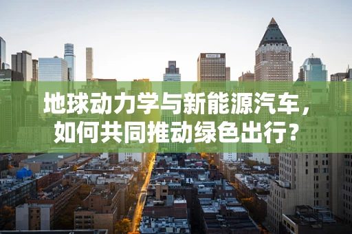 地球动力学与新能源汽车，如何共同推动绿色出行？