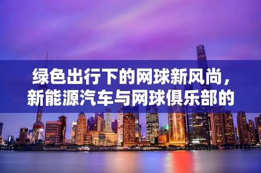 绿色出行下的网球新风尚，新能源汽车与网球俱乐部的完美融合