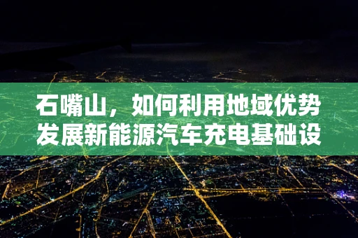 石嘴山，如何利用地域优势发展新能源汽车充电基础设施？