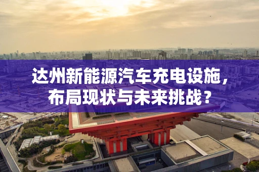 达州新能源汽车充电设施，布局现状与未来挑战？