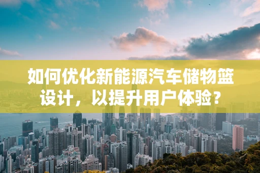 如何优化新能源汽车储物篮设计，以提升用户体验？