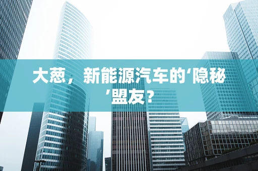大葱，新能源汽车的‘隐秘’盟友？