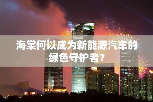 海棠何以成为新能源汽车的绿色守护者？
