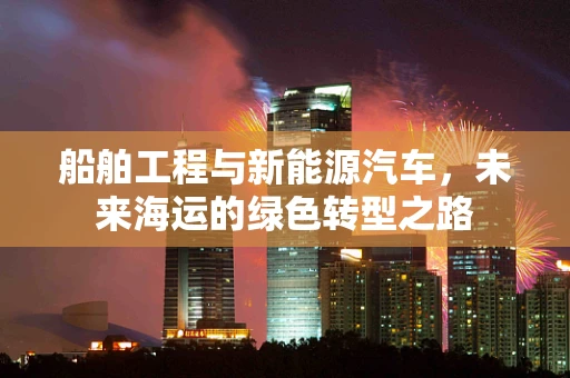 船舶工程与新能源汽车，未来海运的绿色转型之路