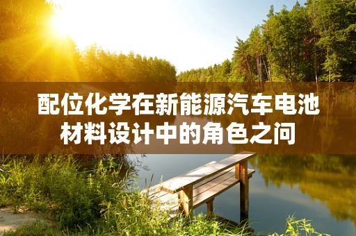 配位化学在新能源汽车电池材料设计中的角色之问