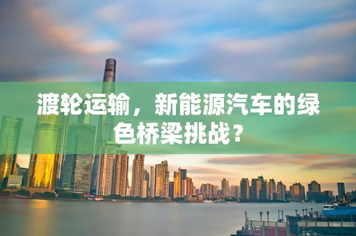 渡轮运输，新能源汽车的绿色桥梁挑战？